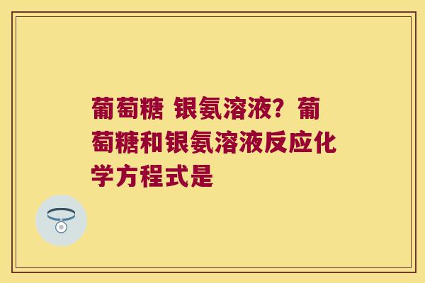 葡萄糖 银氨溶液?葡萄糖和银氨溶液反应化学方程式是 葡萄糖 银氨溶液?葡萄糖和银氨溶液反应化学方程式是