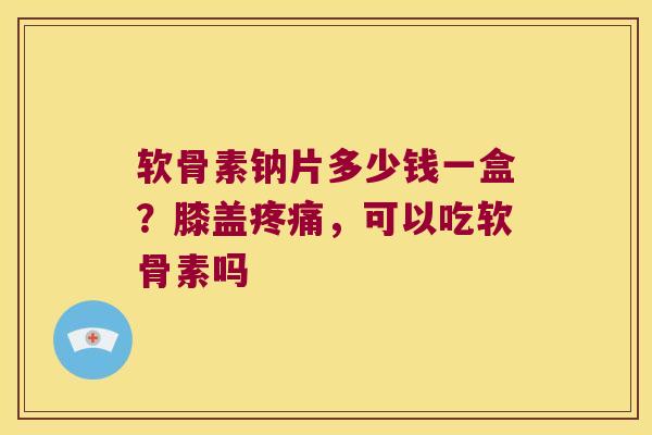 软骨素钠片多少钱一盒?膝盖,可以吃软骨素吗 软骨素钠片多少钱一盒?膝盖,可以吃软骨素吗