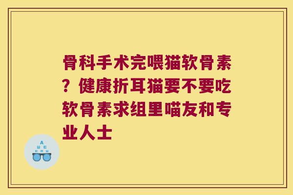 骨科手术完喂猫软骨素?健康折耳猫要不要吃软骨素求组里喵友和专业人士 骨科手术完喂猫软骨素?健康折耳猫要不要吃软骨素求组里喵友和专业人士