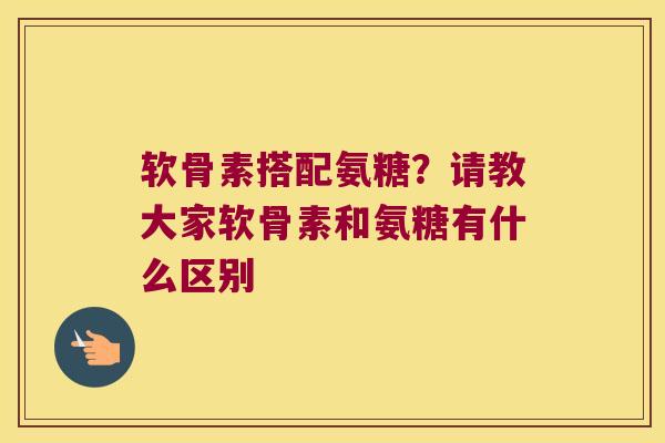 软骨素搭配氨糖?请教大家软骨素和氨糖有什么区别 软骨素搭配氨糖?请教大家软骨素和氨糖有什么区别