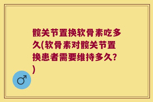 髋关节置换软骨素吃多久(软骨素对髋关节置换患者需要维持多久？)