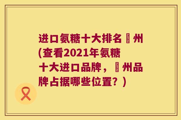 进口氨糖十大排名湂州(查看2021年氨糖十大进口品牌，湂州品牌占据哪些位置？)