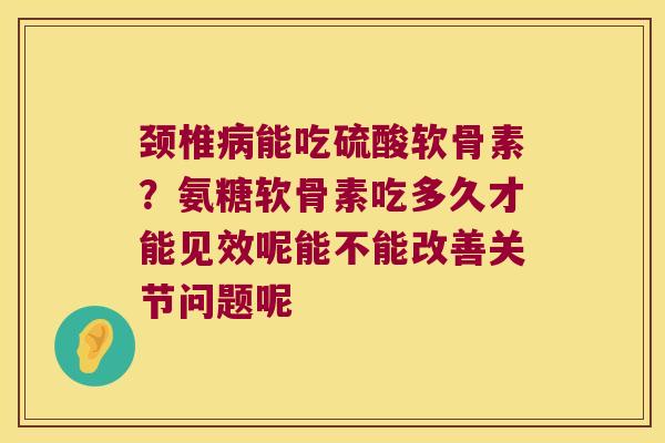 颈椎能吃硫酸软骨素？氨糖软骨素吃多久才能见效呢能不能改善关节问题呢