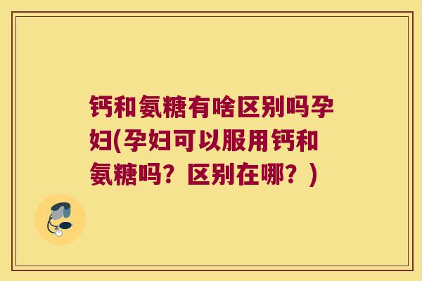 钙和氨糖有啥区别吗孕妇(孕妇可以服用钙和氨糖吗？区别在哪？)