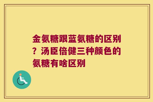 金氨糖跟蓝氨糖的区别?汤臣倍健三种颜色的氨糖有啥区别 金氨糖跟蓝氨糖的区别?汤臣倍健三种颜色的氨糖有啥区别
