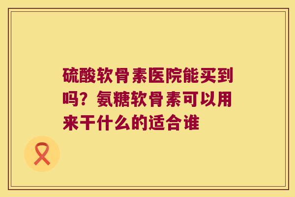 硫酸软骨素医院能买到吗？氨糖软骨素可以用来干什么的适合谁