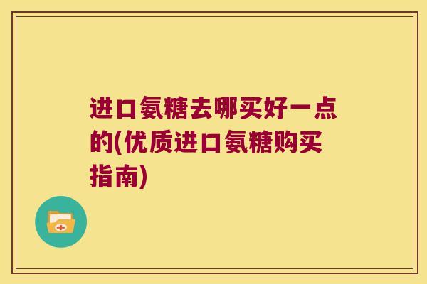 进口氨糖去哪买好一点的(优质进口氨糖购买指南)