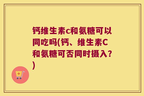 钙维生素c和氨糖可以同吃吗(钙、维生素C和氨糖可否同时摄入?) 钙维生素c和氨糖可以同吃吗(钙、维生素C和氨糖可否同时摄入?)