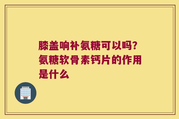 膝盖响补氨糖可以吗？氨糖软骨素钙片的作用是什么