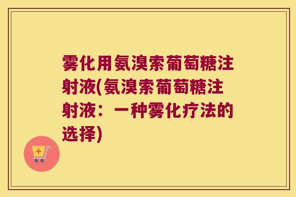 雾化用氨溴索葡萄糖注射液(氨溴索葡萄糖注射液:一种雾法的选择) 雾化用氨溴索葡萄糖注射液(氨溴索葡萄糖注射液:一种雾法的选择)
