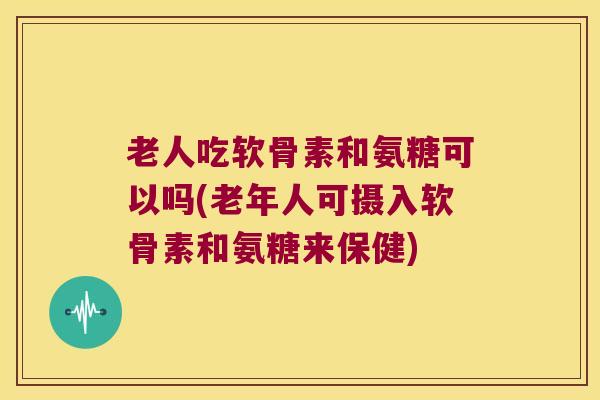老人吃软骨素和氨糖可以吗(老年人可摄入软骨素和氨糖来保健)