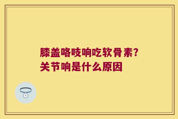 膝盖咯吱响吃软骨素？关节响是什么原因