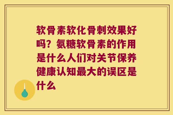 软骨素软化效果好吗?氨糖软骨素的作用是什么人们对关节保养健康认知大的误区是什么 软骨素软化效果好吗?氨糖软骨素的作用是什么人们对关节保养健康认知大的误区是什么