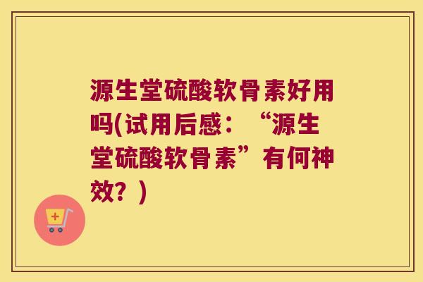 源生堂硫酸软骨素好用吗(试用后感:“源生堂硫酸软骨素”有何神效?) 源生堂硫酸软骨素好用吗(试用后感:“源生堂硫酸软骨素”有何神效?)