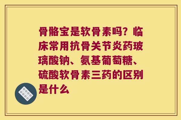 骨骼宝是软骨素吗？临床常用抗骨药玻璃酸钠、氨基葡萄糖、硫酸软骨素三药的区别是什么