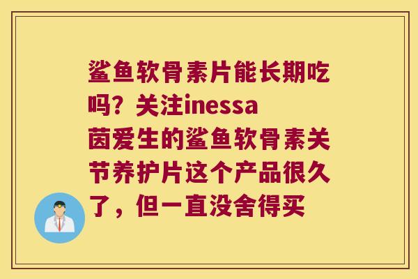 鲨鱼软骨素片能长期吃吗?关注inessa茵爱生的鲨鱼软骨素关节养护片这个产品很久了,但一直没舍得买 鲨鱼软骨素片能长期吃吗?关注inessa茵爱生的鲨鱼软骨素关节养护片这个产品很久了,但一直没舍得买
