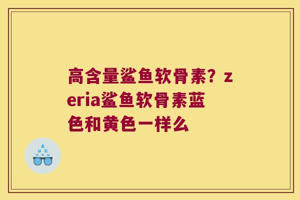 高含量鲨鱼软骨素?zeria鲨鱼软骨素蓝色和黄色一样么 高含量鲨鱼软骨素?zeria鲨鱼软骨素蓝色和黄色一样么