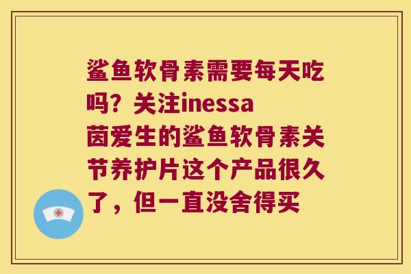 鲨鱼软骨素需要每天吃吗?关注inessa茵爱生的鲨鱼软骨素关节养护片这个产品很久了,但一直没舍得买 鲨鱼软骨素需要每天吃吗?关注inessa茵爱生的鲨鱼软骨素关节养护片这个产品很久了,但一直没舍得买