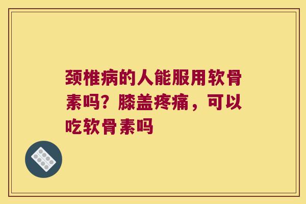 颈椎的人能服用软骨素吗?膝盖,可以吃软骨素吗 颈椎的人能服用软骨素吗?膝盖,可以吃软骨素吗
