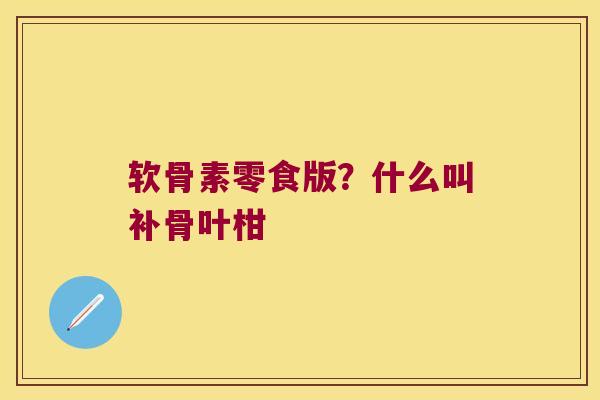 软骨素零食版?什么叫补骨叶柑 软骨素零食版?什么叫补骨叶柑