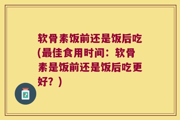 软骨素饭前还是饭后吃(佳食用时间：软骨素是饭前还是饭后吃更好？)