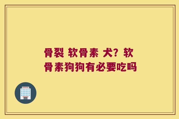骨裂 软骨素 犬?软骨素狗狗有必要吃吗 骨裂 软骨素 犬?软骨素狗狗有必要吃吗