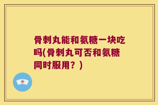 丸能和氨糖一块吃吗(丸可否和氨糖同时服用？)