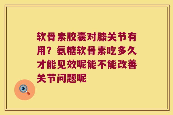 软骨素胶囊对膝关节有用？氨糖软骨素吃多久才能见效呢能不能改善关节问题呢