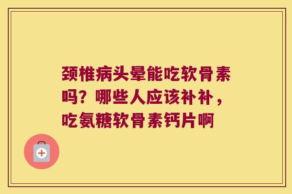 颈椎头晕能吃软骨素吗？哪些人应该补补，吃氨糖软骨素钙片啊