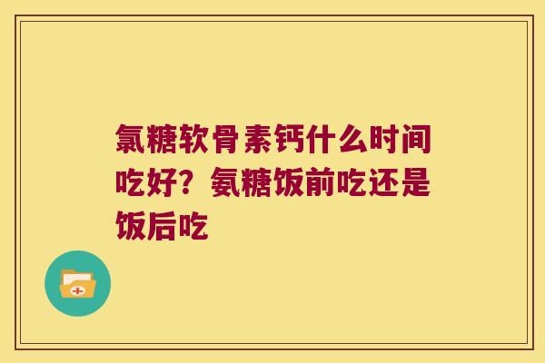 氯糖软骨素钙什么时间吃好？氨糖饭前吃还是饭后吃