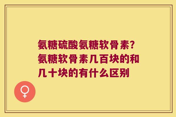 氨糖硫酸氨糖软骨素？氨糖软骨素几百块的和几十块的有什么区别
