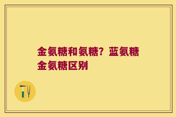 金氨糖和氨糖?蓝氨糖金氨糖区别 金氨糖和氨糖?蓝氨糖金氨糖区别