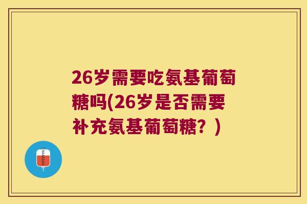 26岁需要吃氨基葡萄糖吗(26岁是否需要补充氨基葡萄糖？)
