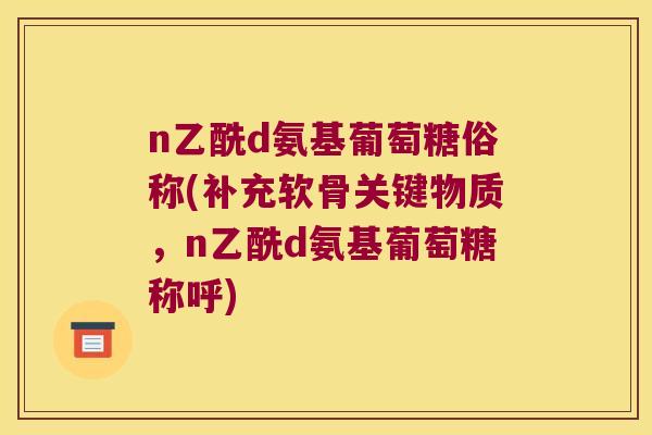 n乙酰d氨基葡萄糖俗称(补充软骨关键物质，n乙酰d氨基葡萄糖称呼)