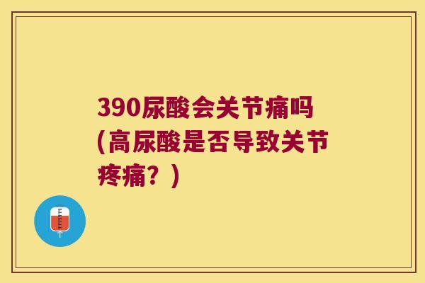 390尿酸会关节痛吗(高尿酸是否导致关节？)