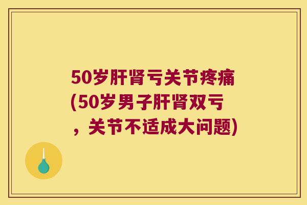 50岁亏关节(50岁男子双亏,关节不适成大问题) 50岁亏关节(50岁男子双亏,关节不适成大问题)