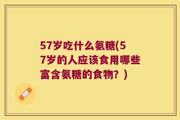 57岁吃什么氨糖(57岁的人应该食用哪些富含氨糖的食物?) 57岁吃什么氨糖(57岁的人应该食用哪些富含氨糖的食物?)