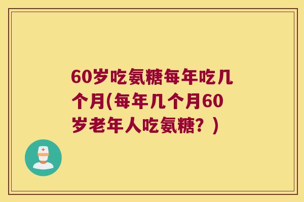 60岁吃氨糖每年吃几个月(每年几个月60岁老年人吃氨糖?) 60岁吃氨糖每年吃几个月(每年几个月60岁老年人吃氨糖?)