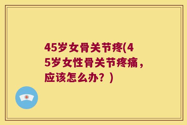 45岁女骨关节疼(45岁女性骨关节，应该怎么办？)