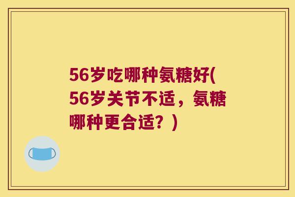 56岁吃哪种氨糖好(56岁关节不适,氨糖哪种更合适?) 56岁吃哪种氨糖好(56岁关节不适,氨糖哪种更合适?)