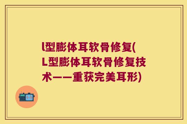 l型膨体耳软骨修复(L型膨体耳软骨修复技术——重获完美耳形) l型膨体耳软骨修复(L型膨体耳软骨修复技术——重获完美耳形)