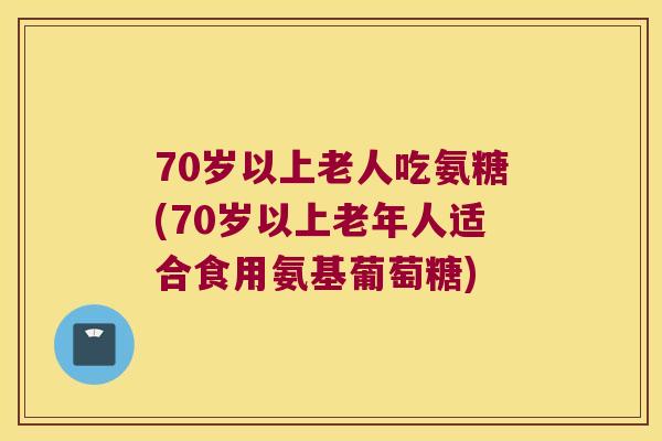 70岁以上老人吃氨糖(70岁以上老年人适合食用氨基葡萄糖) 70岁以上老人吃氨糖(70岁以上老年人适合食用氨基葡萄糖)