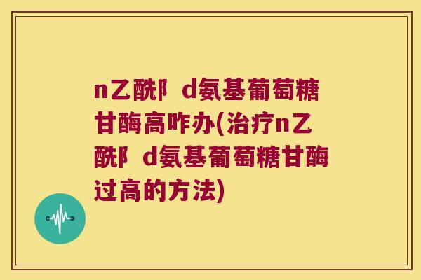 n乙酰阝d氨基葡萄糖甘酶高咋办(n乙酰阝d氨基葡萄糖甘酶过高的方法)