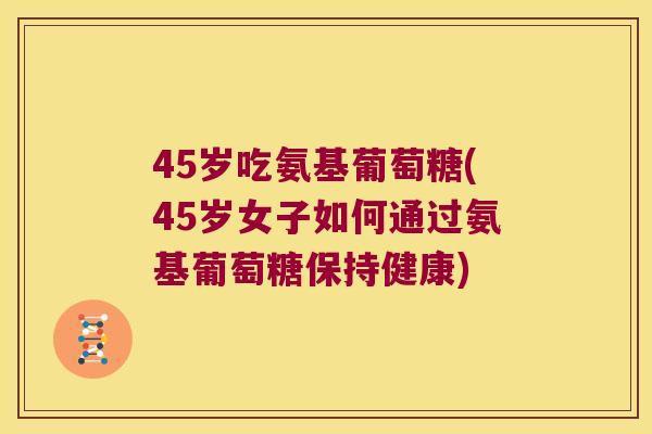 45岁吃氨基葡萄糖(45岁女子如何通过氨基葡萄糖保持健康)