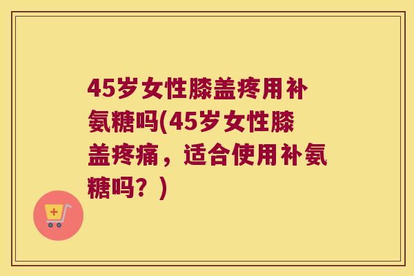 45岁女性膝盖疼用补氨糖吗(45岁女性膝盖,适合使用补氨糖吗?) 45岁女性膝盖疼用补氨糖吗(45岁女性膝盖,适合使用补氨糖吗?)