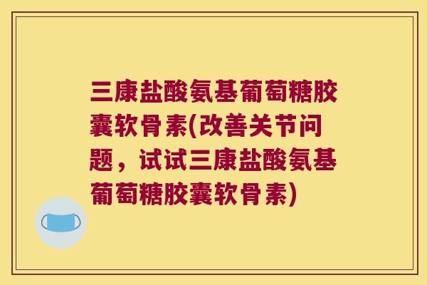 三康盐酸氨基葡萄糖胶囊软骨素(改善关节问题，试试三康盐酸氨基葡萄糖胶囊软骨素)