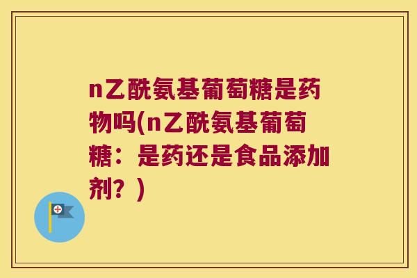 n乙酰氨基葡萄糖是吗(n乙酰氨基葡萄糖:是药还是食品添加剂?) n乙酰氨基葡萄糖是吗(n乙酰氨基葡萄糖:是药还是食品添加剂?)