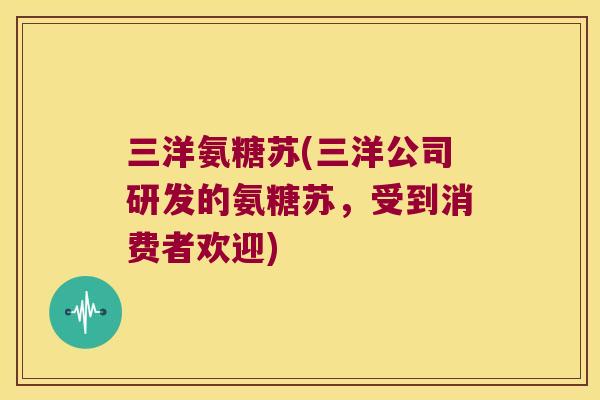 三洋氨糖苏(三洋公司研发的氨糖苏,受到消费者欢迎) 三洋氨糖苏(三洋公司研发的氨糖苏,受到消费者欢迎)