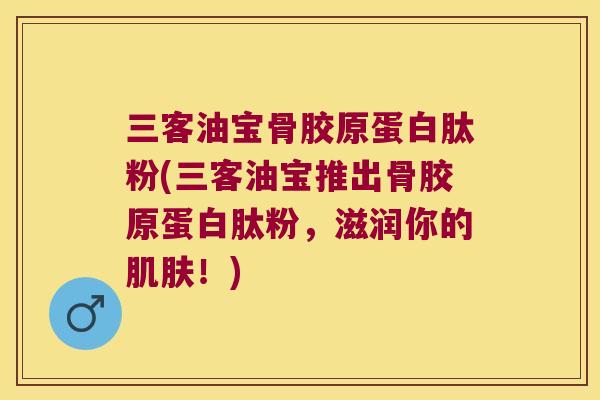 三客油宝骨胶原蛋白肽粉(三客油宝推出骨胶原蛋白肽粉,滋润你的!) 三客油宝骨胶原蛋白肽粉(三客油宝推出骨胶原蛋白肽粉,滋润你的!)
