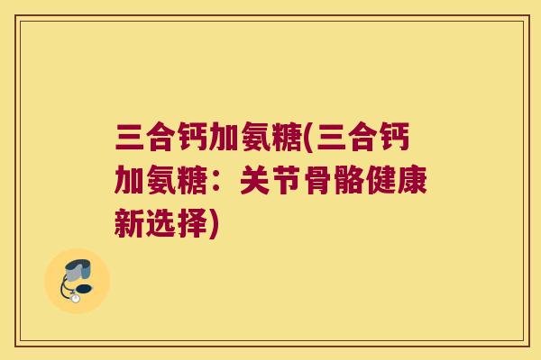 三合钙加氨糖(三合钙加氨糖:关节骨骼健康新选择) 三合钙加氨糖(三合钙加氨糖:关节骨骼健康新选择)